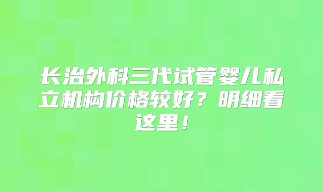 长治外科三代试管婴儿私立机构价格较好？明细看这里！