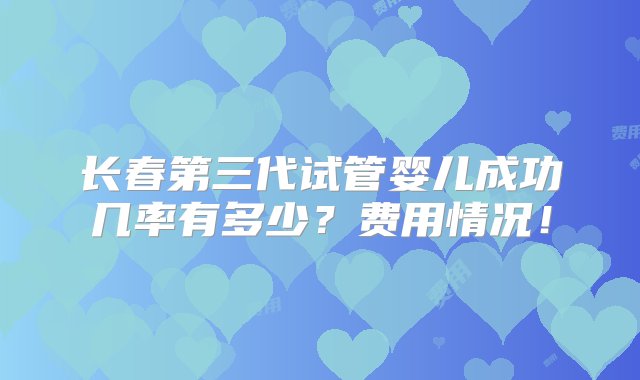 长春第三代试管婴儿成功几率有多少？费用情况！