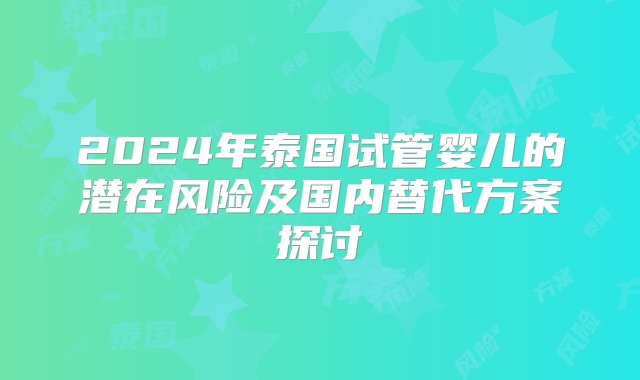 2024年泰国试管婴儿的潜在风险及国内替代方案探讨