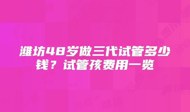 潍坊48岁做三代试管多少钱？试管孩费用一览