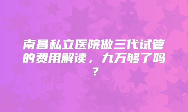 南昌私立医院做三代试管的费用解读，九万够了吗？