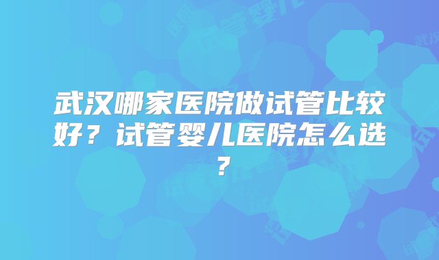 武汉哪家医院做试管比较好？试管婴儿医院怎么选？