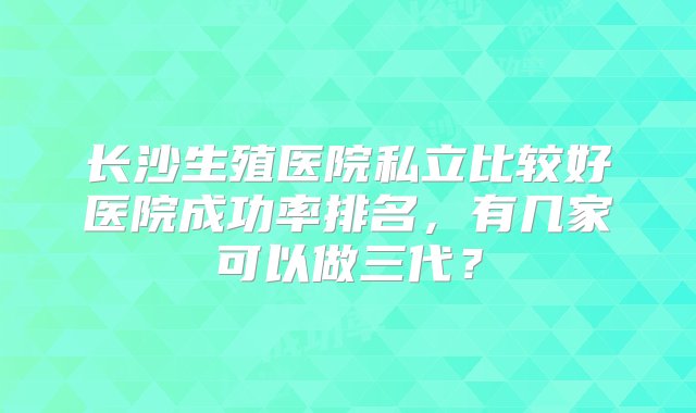 长沙生殖医院私立比较好医院成功率排名，有几家可以做三代？