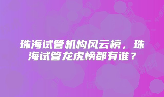 珠海试管机构风云榜，珠海试管龙虎榜都有谁？