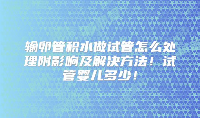 输卵管积水做试管怎么处理附影响及解决方法！试管婴儿多少！