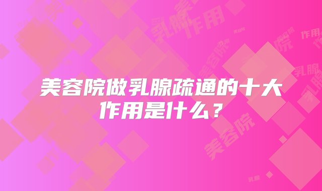 美容院做乳腺疏通的十大作用是什么？