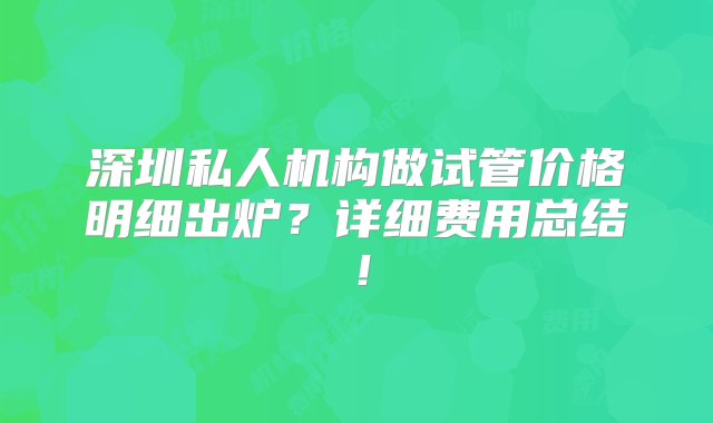 深圳私人机构做试管价格明细出炉？详细费用总结！