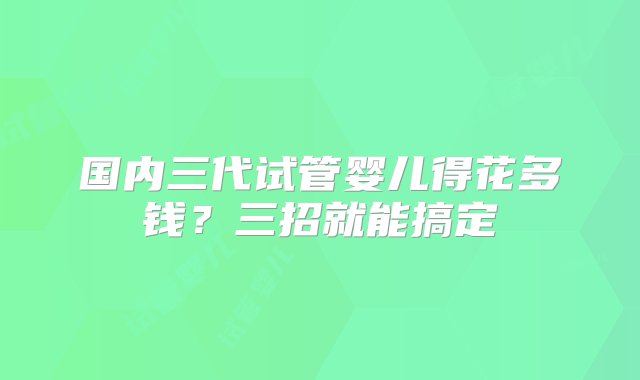 国内三代试管婴儿得花多钱？三招就能搞定