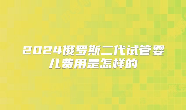 2024俄罗斯二代试管婴儿费用是怎样的