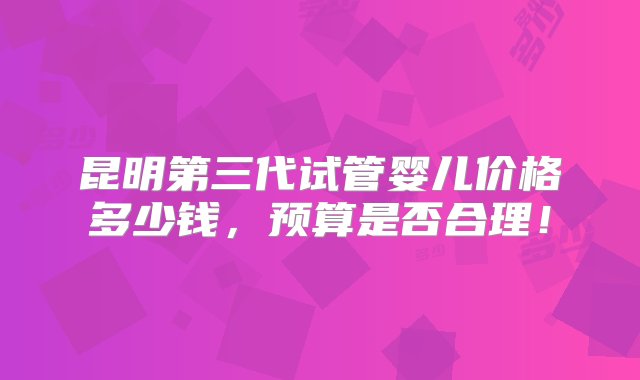 昆明第三代试管婴儿价格多少钱，预算是否合理！