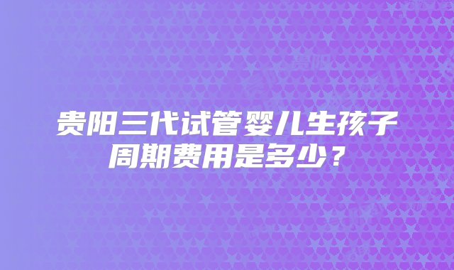 贵阳三代试管婴儿生孩子周期费用是多少？