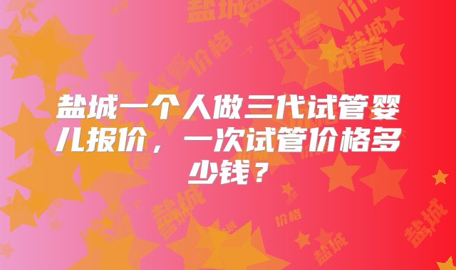 盐城一个人做三代试管婴儿报价，一次试管价格多少钱？