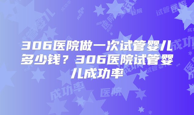 306医院做一次试管婴儿多少钱？306医院试管婴儿成功率