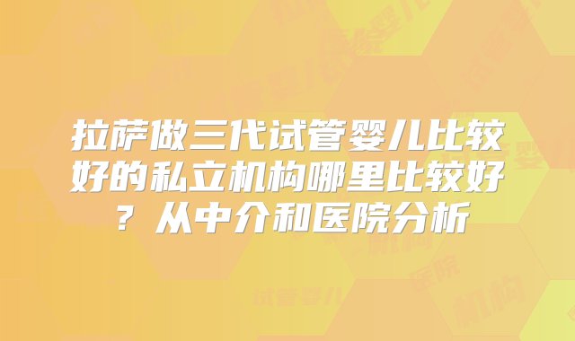 拉萨做三代试管婴儿比较好的私立机构哪里比较好？从中介和医院分析