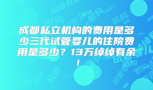 成都私立机构的费用是多少三代试管婴儿的住院费用是多少？13万绰绰有余！