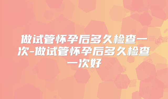 做试管怀孕后多久检查一次-做试管怀孕后多久检查一次好