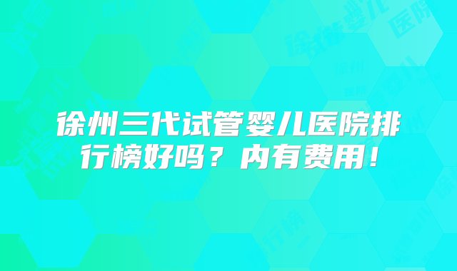 徐州三代试管婴儿医院排行榜好吗？内有费用！