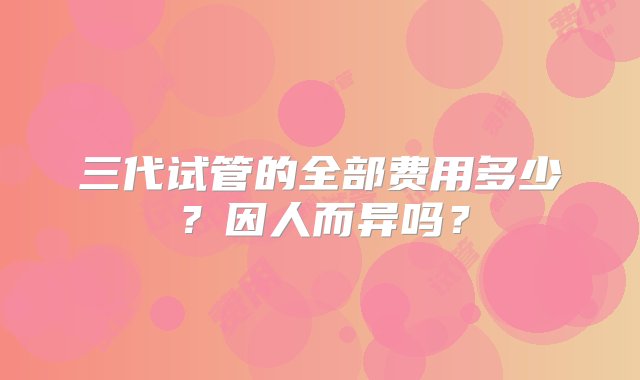 三代试管的全部费用多少？因人而异吗？