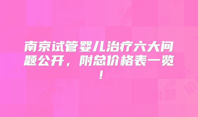 南京试管婴儿治疗六大问题公开，附总价格表一览！