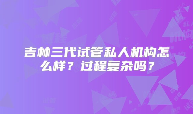 吉林三代试管私人机构怎么样？过程复杂吗？