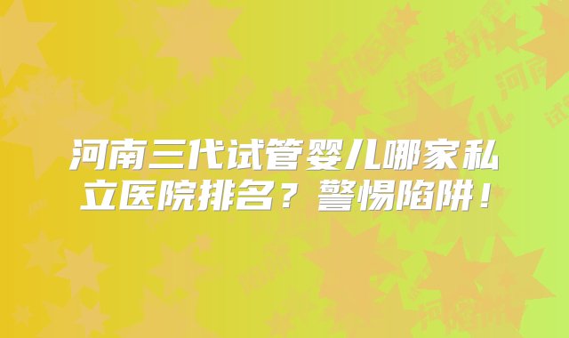 河南三代试管婴儿哪家私立医院排名？警惕陷阱！