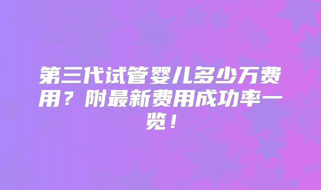 第三代试管婴儿多少万费用？附最新费用成功率一览！