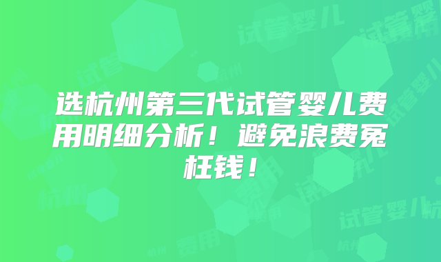 选杭州第三代试管婴儿费用明细分析！避免浪费冤枉钱！