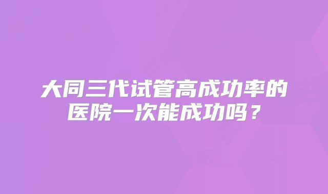 大同三代试管高成功率的医院一次能成功吗？