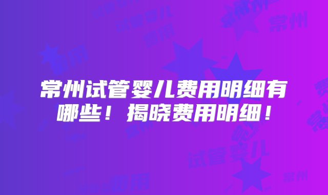 常州试管婴儿费用明细有哪些！揭晓费用明细！