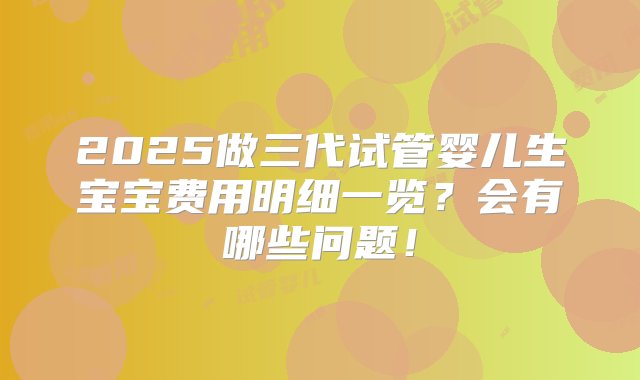 2025做三代试管婴儿生宝宝费用明细一览？会有哪些问题！