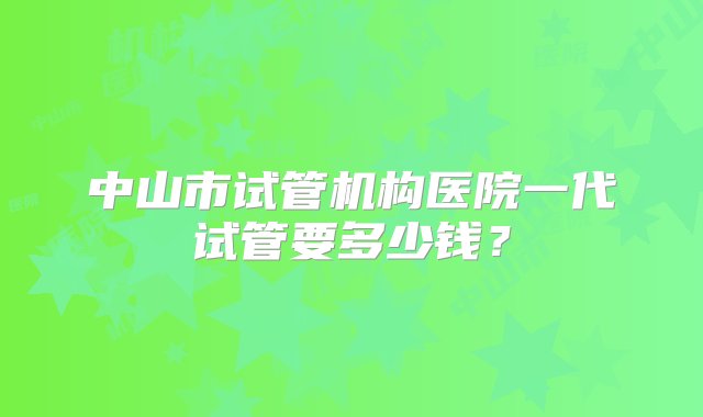 中山市试管机构医院一代试管要多少钱？