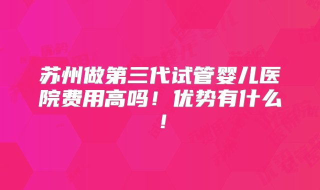 苏州做第三代试管婴儿医院费用高吗！优势有什么！