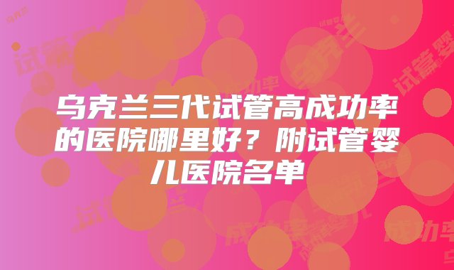 乌克兰三代试管高成功率的医院哪里好？附试管婴儿医院名单