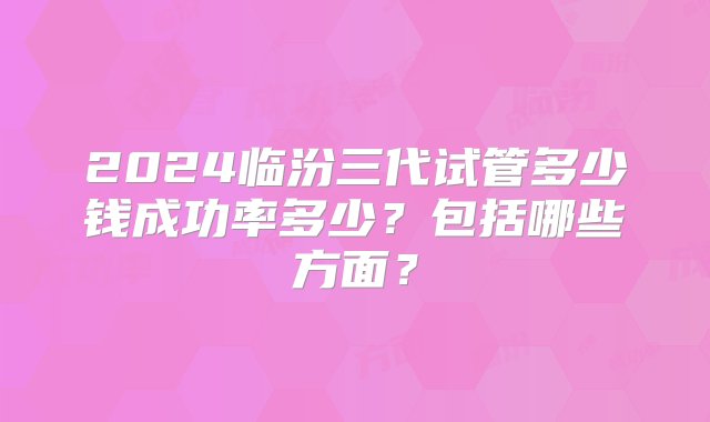 2024临汾三代试管多少钱成功率多少？包括哪些方面？