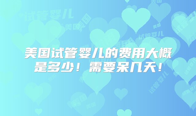 美国试管婴儿的费用大概是多少！需要呆几天！