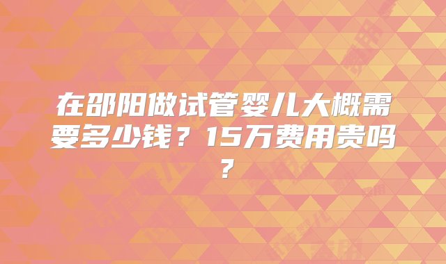 在邵阳做试管婴儿大概需要多少钱？15万费用贵吗？