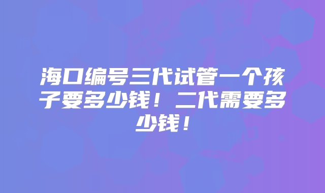 海口编号三代试管一个孩子要多少钱！二代需要多少钱！