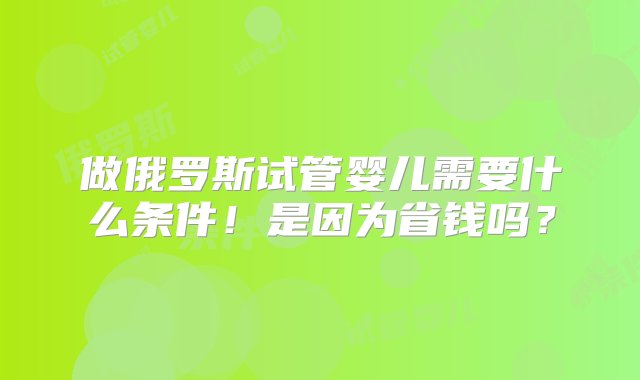 做俄罗斯试管婴儿需要什么条件！是因为省钱吗？