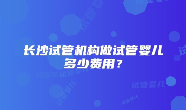 长沙试管机构做试管婴儿多少费用？