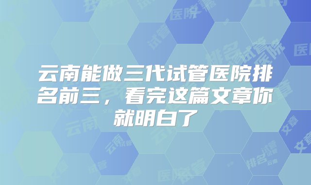 云南能做三代试管医院排名前三，看完这篇文章你就明白了