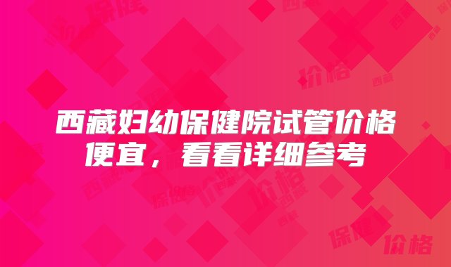 西藏妇幼保健院试管价格便宜，看看详细参考