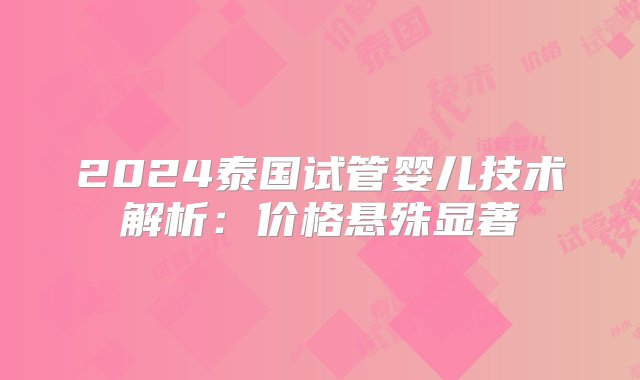 2024泰国试管婴儿技术解析：价格悬殊显著