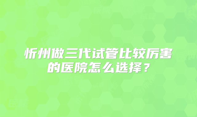 忻州做三代试管比较厉害的医院怎么选择？