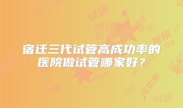 宿迁三代试管高成功率的医院做试管哪家好？