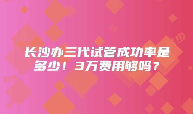 长沙办三代试管成功率是多少！3万费用够吗？