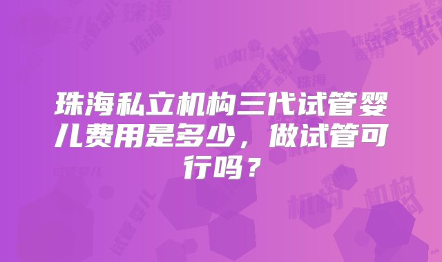 珠海私立机构三代试管婴儿费用是多少，做试管可行吗？