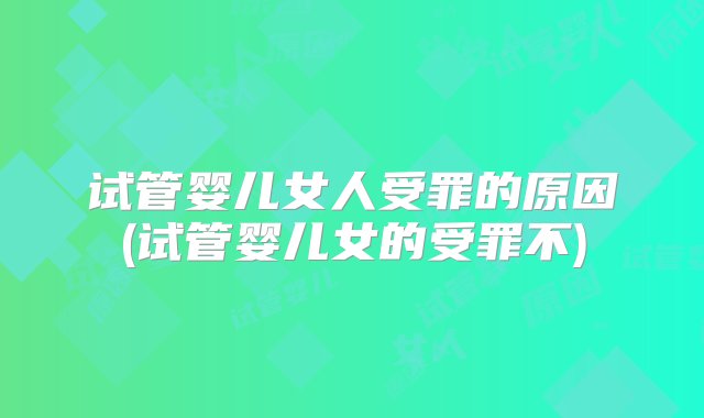 试管婴儿女人受罪的原因(试管婴儿女的受罪不)