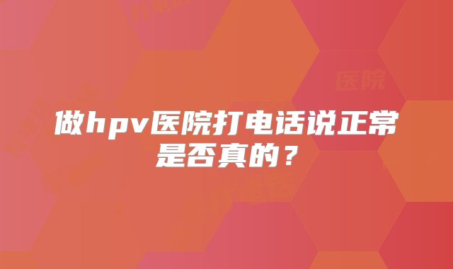 做hpv医院打电话说正常是否真的？