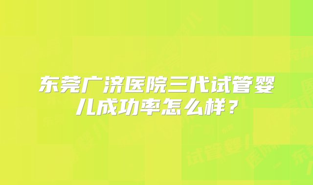 东莞广济医院三代试管婴儿成功率怎么样？