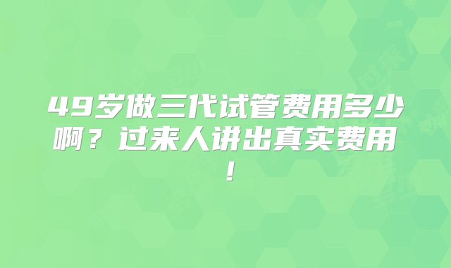 49岁做三代试管费用多少啊？过来人讲出真实费用！